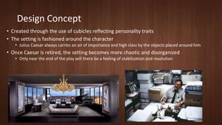 Design Concept 
• Created through the use of cubicles reflecting personality traits 
• The setting is fashioned around the character 
• Julius Caesar always carries an air of importance and high class by the objects placed around him 
• Once Caesar is retired, the setting becomes more chaotic and disorganized 
• Only near the end of the play will there be a feeling of stabilization and resolution 
 
