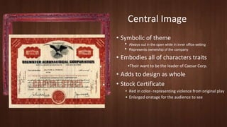 Central Image 
• Symbolic of theme 
• Always out in the open while in inner office setting 
• Represents ownership of the company 
• Embodies all of characters traits 
•Their want to be the leader of Caesar Corp. 
• Adds to design as whole 
• Stock Certificate 
• Red in color- representing violence from original play 
• Enlarged onstage for the audience to see 
 