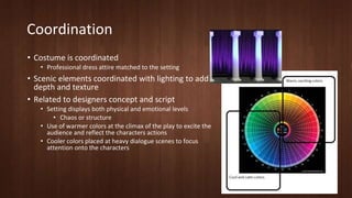 Coordination 
• Costume is coordinated 
• Professional dress attire matched to the setting 
• Scenic elements coordinated with lighting to add 
depth and texture 
• Related to designers concept and script 
• Setting displays both physical and emotional levels 
• Chaos or structure 
• Use of warmer colors at the climax of the play to excite the 
audience and reflect the characters actions 
• Cooler colors placed at heavy dialogue scenes to focus 
attention onto the characters 
 