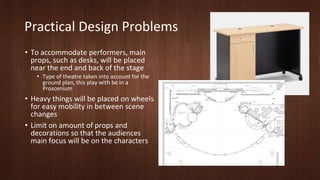 Practical Design Problems 
• To accommodate performers, main 
props, such as desks, will be placed 
near the end and back of the stage 
• Type of theatre taken into account for the 
ground plan, this play with be in a 
Proscenium 
• Heavy things will be placed on wheels 
for easy mobility in between scene 
changes 
• Limit on amount of props and 
decorations so that the audiences 
main focus will be on the characters 
 