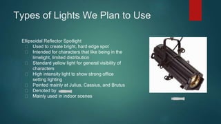 Types of Lights We Plan to Use 
Ellipsoidal Reflector Spotlight 
Used to create bright, hard edge spot 
Intended for characters that like being in the 
limelight, limited distribution 
Standard yellow light for general visibility of 
characters 
High intensity light to show strong office 
setting lighting 
Pointed mainly at Julius, Cassius, and Brutus 
Denoted by 
Mainly used in indoor scenes 
 
