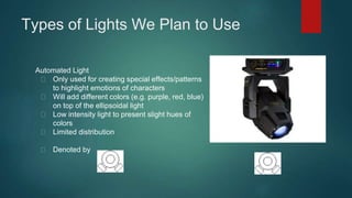 Types of Lights We Plan to Use 
Automated Light 
Only used for creating special effects/patterns 
to highlight emotions of characters 
Will add different colors (e.g. purple, red, blue) 
on top of the ellipsoidal light 
Low intensity light to present slight hues of 
colors 
Limited distribution 
Denoted by 
 