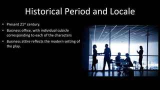 Historical Period and Locale 
• Present 21st century. 
• Business office, with individual cubicle 
corresponding to each of the characters 
• Business attire reflects the modern setting of 
the play. 
 