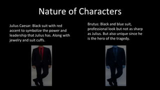 Nature of Characters 
Julius Caesar: Black suit with red 
accent to symbolize the power and 
leadership that Julius has. Along with 
jewelry and suit cuffs. 
Brutus: Black and blue suit, 
professional look but not as sharp 
as Julius. But also unique since he 
is the hero of the tragedy. 
 