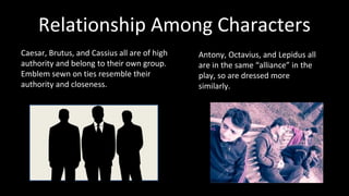 Relationship Among Characters 
Caesar, Brutus, and Cassius all are of high 
authority and belong to their own group. 
Emblem sewn on ties resemble their 
authority and closeness. 
Antony, Octavius, and Lepidus all 
are in the same “alliance” in the 
play, so are dressed more 
similarly. 
 