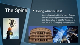The Spine: ▪ Doing what is Best. 
As contextualized in the play, Caesar 
and Brutus independently feel they 
are doing what is best for Rome, or in 
this version of the play, the company. 
 