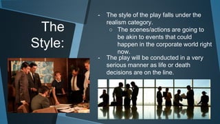 The 
Style: 
- The style of the play falls under the 
realism category. 
○ The scenes/actions are going to 
be akin to events that could 
happen in the corporate world right 
now. 
- The play will be conducted in a very 
serious manner as life or death 
decisions are on the line. 
 