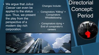 Directorial 
Concept: 
Period 
▪ We argue that Julius 
Caesar can even be 
applied to the status 
quo. Thus, we present 
the play from the 
perspective of a 
modern day rich 
corporation. 
Changes Include: 
- Conspirators “Killing” = 
Conspirators 
Whistleblowing 
- Conspirators dying = 
End of conspirator’s 
careers 
 