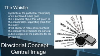 The Whistle 
- Symbolic of the public life/ maximizing 
one’s perceived public good 
- It is a physical object that will given to 
the conspirators, separating them from 
the many 
- It will appear in many posters around 
the company to symbolize the general 
public’s neglect of the public life for the 
private life. 
Directorial Concept: 
Central Image 
 