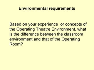 Environmental requirements
Based on your experience or concepts of
the Operating Theatre Environment, what
is the difference between the classroom
environment and that of the Operating
Room?
 
