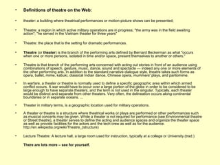 • Definitions of theatre on the Web:
• theater: a building where theatrical performances or motion-picture shows can be presented;
• Theatre: a region in which active military operations are in progress; "the army was in the field awaiting
action"; "he served in the Vietnam theater for three years"
• Theatre: the place that is the setting for dramatic performances.
• Theatre (or theater) is the branch of the performing arts defined by Bernard Beckerman as what "occurs
when one or more persons, isolated in time and/or space, present themselves to another or others.“
• Theatre is that branch of the performing arts concerned with acting out stories in front of an audience using
combinations of speech, gesture, music, dance, sound and spectacle — indeed any one or more elements of
the other performing arts. In addition to the standard narrative dialogue style, theatre takes such forms as
opera, ballet, mime, kabuki, classical Indian dance, Chinese opera, mummers' plays, and pantomime.
• In warfare, a theater or theatre is normally used to define a specific geographic area within which armed
conflict occurs. A war would have to occur over a large portion of the globe in order to be considered to be
large enough to have separate theaters, and the term is not used in the singular. Typically, each theater
would be distinct and separate from other theaters. Very often, the delineation occurs along continental
boundaries or in separate oceans. ...
• Theater in military terms, is a geographic location used for military operations.
• A theater or theatre is a structure where theatrical works or plays are performed or other performances such
as musical concerts may be given. While a theater is not required for performance (see Environmental theatre
or Street theatre), a theater serves to define the acting and audience spaces and organize the theater space
as well as provide facilities for the actors and the tech crew as well as for the audience.
http://en.wikipedia.org/wiki/Theatre_(structure)
• Lecture Theatre: A lecture hall, a large room used for instruction, typically at a college or University (trad.)
There are lots more – see for yourself.
 