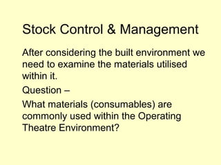 Stock Control & Management
After considering the built environment we
need to examine the materials utilised
within it.
Question –
What materials (consumables) are
commonly used within the Operating
Theatre Environment?
 