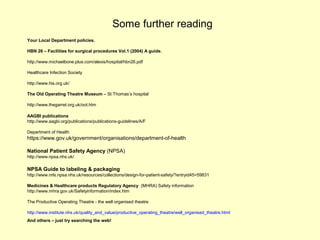 Some further reading
Your Local Department policies.
HBN 26 – Facilities for surgical procedures Vol.1 (2004) A guide.
http://www.michaelbone.plus.com/alexis/hospital/hbn26.pdf
Healthcare Infection Society
http://www.his.org.uk/
The Old Operating Theatre Museum – St Thomas’s hospital
http://www.thegarret.org.uk/oot.htm
AAGBI publications
http://www.aagbi.org/publications/publications-guidelines/A/F
Department of Health
https://www.gov.uk/government/organisations/department-of-health
National Patient Safety Agency (NPSA)
http://www.npsa.nhs.uk/
NPSA Guide to labeling & packaging
http://www.nrls.npsa.nhs.uk/resources/collections/design-for-patient-safety/?entryid45=59831
Medicines & Healthcare products Regulatory Agency (MHRA) Safety information
http://www.mhra.gov.uk/Safetyinformation/index.htm
The Productive Operating Theatre - the well organised theatre
http://www.institute.nhs.uk/quality_and_value/productive_operating_theatre/well_organised_theatre.html
And others – just try searching the web!
 