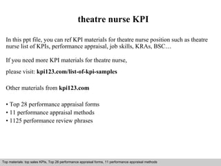 theatre nurse KPI 
In this ppt file, you can ref KPI materials for theatre nurse position such as theatre 
nurse list of KPIs, performance appraisal, job skills, KRAs, BSC… 
If you need more KPI materials for theatre nurse, 
please visit: kpi123.com/list-of-kpi-samples 
Other materials from kpi123.com 
• Top 28 performance appraisal forms 
• 11 performance appraisal methods 
• 1125 performance review phrases 
Top materials: top sales KPIs, Top 28 performance appraisal forms, 11 performance appraisal methods 
Interview questions and answers – free download/ pdf and ppt file 
 
