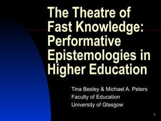 1
The Theatre of
Fast Knowledge:
Performative
Epistemologies in
Higher Education
Tina Besley & Michael A. Peters
Faculty of Education
University of Glasgow
 
