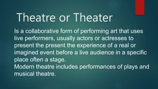 Theatre or Theater
Is a collaborative form of performing art that uses
live performers, usually actors or actresses to
present the present the experience of a real or
imagined event before a live audience in a specific
place often a stage.
Modern theatre includes performances of plays and
musical theatre.
 