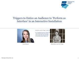 Triggers to Entice an Audience to ‘Perform as
Interface’ in an Interactive Installation
Monday	
  14	
  November	
  16	
   1
Lisa U. Simon1, Marloeke van der Vlugt2, Licia Calvi1
1NHTV University of Applied Sciences, Breda (NL)
2Research Center Performative Processes
HKU University of the Arts, Utrecht (NL)
http://www.marloekevandervlugt.com/
Marloeke van der VlugtLisa Simon
 