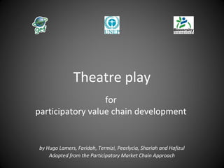 Theatre play
for
participatory value chain development
by Hugo Lamers, Faridah, Termizi, Pearlycia, Shariah and Hafizul
Adapted from the Participatory Market Chain Approach
 