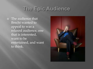 The Epic AudienceThe audience that Brecht wanted to appeal to was a relaxed audience, one that is interested, want to be entertained, and want to think.