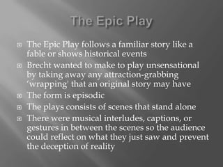The Epic PlayThe Epic Play follows a familiar story like a fable or shows historical eventsBrecht wanted to make to play unsensational by taking away any attraction-grabbing ‘wrapping' that an original story may haveThe form is episodicThe plays consists of scenes that stand aloneThere were musical interludes, captions, or gestures in between the scenes so the audience could reflect on what they just saw and prevent the deception of reality