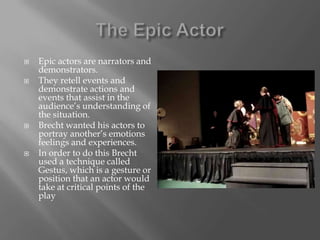 The Epic ActorEpic actors are narrators and demonstrators.They retell events and demonstrate actions and events that assist in the audience’s understanding of the situation.Brecht wanted his actors to portray another’s emotions feelings and experiences.In order to do this Brecht used a technique called Gestus, which is a gesture or position that an actor would take at critical points of the play