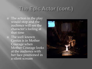The Epic Actor (cont.)The action in the play would stop and the audience will see the character’s feeling at that timeThe well known Gestus is in Mother Courage when Mother Courage looks at the audience with her face positioned in a silent scream