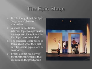 The Epic StageBrecht thought that the Epic Stage was a place for discussionA social or politically relevant topic was presented on stage and the opinion on that topic was presented.The audience is supposed to think about what they just saw by forming questions or solutionsBrecht did not hide any of the theatrical elements that are used in the production