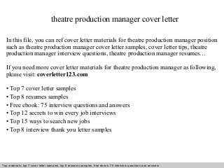 theatre production manager cover letter 
In this file, you can ref cover letter materials for theatre production manager position 
such as theatre production manager cover letter samples, cover letter tips, theatre 
production manager interview questions, theatre production manager resumes… 
If you need more cover letter materials for theatre production manager as following, 
please visit: coverletter123.com 
• Top 7 cover letter samples 
• Top 8 resumes samples 
• Free ebook: 75 interview questions and answers 
• Top 12 secrets to win every job interviews 
• Top 15 ways to search new jobs 
• Top 8 interview thank you letter samples 
Top materials: top 7 cover letter samples, top 8 Interview resumes samples, questions free and ebook: answers 75 – interview free download/ questions pdf and answers 
ppt file 
 