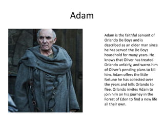 Adam
Adam is the faithful servant of
Orlando De Boys and is
described as an older man since
he has served the De Boys
household for many years. He
knows that Oliver has treated
Orlando unfairly, and warns him
of Oliver’s pending plans to kill
him. Adam offers the little
fortune he has collected over
the years and tells Orlando to
flee. Orlando invites Adam to
join him on his journey in the
Forest of Eden to find a new life
all their own.

 