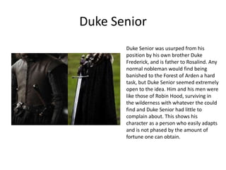 Duke Senior
Duke Senior was usurped from his
position by his own brother Duke
Frederick, and is father to Rosalind. Any
normal nobleman would find being
banished to the Forest of Arden a hard
task, but Duke Senior seemed extremely
open to the idea. Him and his men were
like those of Robin Hood, surviving in
the wilderness with whatever the could
find and Duke Senior had little to
complain about. This shows his
character as a person who easily adapts
and is not phased by the amount of
fortune one can obtain.

 