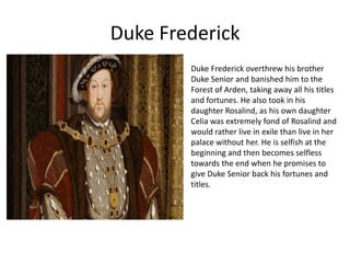 Duke Frederick
Duke Frederick overthrew his brother
Duke Senior and banished him to the
Forest of Arden, taking away all his titles
and fortunes. He also took in his
daughter Rosalind, as his own daughter
Celia was extremely fond of Rosalind and
would rather live in exile than live in her
palace without her. He is selfish at the
beginning and then becomes selfless
towards the end when he promises to
give Duke Senior back his fortunes and
titles.

 