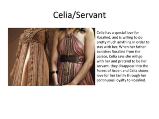 Celia/Servant
Celia has a special love for
Rosalind, and is willing to do
pretty much anything in order to
stay with her. When her father
banishes Rosalind from the
palace, Celia says she will go
with her and pretend to be her
servant. they disappear into the
Forest of Arden and Celia shows
love for her family through her
continuous loyalty to Rosalind.

 