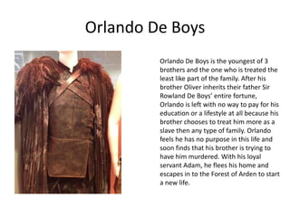 Orlando De Boys
Orlando De Boys is the youngest of 3
brothers and the one who is treated the
least like part of the family. After his
brother Oliver inherits their father Sir
Rowland De Boys’ entire fortune,
Orlando is left with no way to pay for his
education or a lifestyle at all because his
brother chooses to treat him more as a
slave then any type of family. Orlando
feels he has no purpose in this life and
soon finds that his brother is trying to
have him murdered. With his loyal
servant Adam, he flees his home and
escapes in to the Forest of Arden to start
a new life.

 