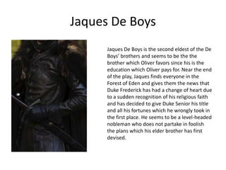 Jaques De Boys
Jaques De Boys is the second eldest of the De
Boys’ brothers and seems to be the the
brother which Oliver favors since his is the
education which Oliver pays for. Near the end
of the play, Jaques finds everyone in the
Forest of Eden and gives them the news that
Duke Frederick has had a change of heart due
to a sudden recognition of his religious faith
and has decided to give Duke Senior his title
and all his fortunes which he wrongly took in
the first place. He seems to be a level-headed
nobleman who does not partake in foolish
the plans which his elder brother has first
devised.

 