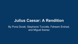 Julius Caesar: A Rendition 
By Poria Dorali, Stephanie Turcotte, Faheem Ershad, 
and Miguel Ibanez 
 