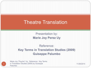 Theatre Translation 
Presentation by: 
Marie Joy Perez Uy 
Reference: 
Key Terms in Translation Studies (2009) 
Guiseppe Palumbo 
Marie Joy “Psyche” Uy; Reference: Key Terms 
in Translation Studies (2009) by Guiseppe 
Palumbo 
1 11/26/2014 
 