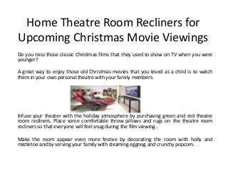 Home Theatre Room Recliners for
Upcoming Christmas Movie Viewings
Do you miss those classic Christmas films that they used to show on TV when you were
younger?
A great way to enjoy those old Christmas movies that you loved as a child is to watch
them in your own personal theatre with your family members.
Infuse your theater with the holiday atmosphere by purchasing green and red theatre
room recliners. Place some comfortable throw pillows and rugs on the theatre room
recliners so that everyone will feel snug during the film viewing.
Make the room appear even more festive by decorating the room with holly and
mistletoe and by serving your family with steaming eggnog and crunchy popcorn.
 