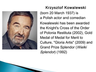Krzysztof Kowalewski 
(born 20 March 1937) is
a Polish actor and comedian
Kowalewski has been awarded
the Knight's Cross of the Order
of Polonia Restituta (2002), Gold
Medal of Medal for Merit to
Culture, "Gloria Artis" (2009) and
Grand Prize Splendor (Wielki
Splendor) (1992)
 