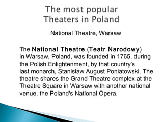 National Theatre, Warsaw
The National Theatre (Teatr Narodowy)
in Warsaw, Poland, was founded in 1765, during
the Polish Enlightenment, by that country's
last monarch, Stanisław August Poniatowski. The
theatre shares the Grand Theatre complex at the
Theatre Square in Warsaw with another national
venue, the Poland's National Opera.
 