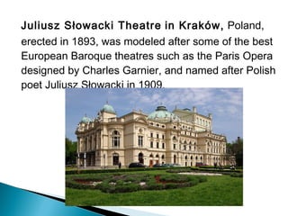 Juliusz Słowacki Theatre in Kraków, Poland,
erected in 1893, was modeled after some of the best
European Baroque theatres such as the Paris Opera
designed by Charles Garnier, and named after Polish
poet Juliusz Słowacki in 1909.
 