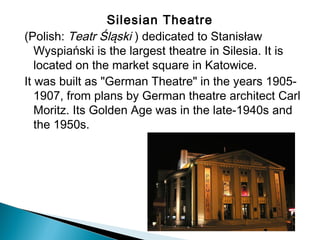 Silesian Theatre 
(Polish: Teatr Śląski ) dedicated to Stanisław
Wyspiański is the largest theatre in Silesia. It is
located on the market square in Katowice.
It was built as "German Theatre" in the years 1905-
1907, from plans by German theatre architect Carl
Moritz. Its Golden Age was in the late-1940s and
the 1950s.
 