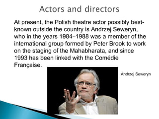 At present, the Polish theatre actor possibly best-
known outside the country is Andrzej Seweryn,
who in the years 1984–1988 was a member of the
international group formed by Peter Brook to work
on the staging of the Mahabharata, and since
1993 has been linked with the Comédie
Française.
Andrzej Seweryn
 