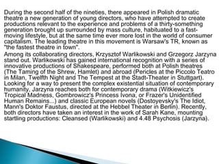 During the second half of the nineties, there appeared in Polish dramatic
theatre a new generation of young directors, who have attempted to create
productions relevant to the experience and problems of a thirty-something
generation brought up surrounded by mass culture, habituated to a fast-
moving lifestyle, but at the same time ever more lost in the world of consumer
capitalism. The leading theatre in this movement is Warsaw's TR, known as
"the fastest theatre in town".
Among its collaborating directors, Krzysztof Warlikowski and Grzegorz Jarzyna
stand out. Warlikowski has gained international recognition with a series of
innovative productions of Shakespeare, performed both at Polish theatres
(The Taming of the Shrew, Hamlet) and abroad (Pericles at the Piccolo Teatro
in Milan, Twelfth Night and The Tempest at the Stadt-Theater in Stuttgart).
Looking for a way to present the complex existential situation of contemporary
humanity, Jarzyna reaches both for contemporary drama (Witkiewicz's
Tropical Madness, Gombrowicz's Princess Ivona, or Frazer's Unidentified
Human Remains...) and classic European novels (Dostoyevsky's The Idiot,
Mann's Doktor Faustus, directed at the Hebbel Theater in Berlin). Recently,
both directors have taken an interest in the work of Sarah Kane, mounting
startling productions: Cleansed (Warlikowski) and 4.48 Psychosis (Jarzyna).
 