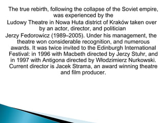 The true rebirth, following the collapse of the Soviet empire,
was experienced by the
 Ludowy Theatre in Nowa Huta district of Kraków taken over
by an actor, director, and politician 
Jerzy Fedorowicz (1989–2005). Under his management, the
theatre won considerable recognition, and numerous
awards. It was twice invited to the Edinburgh International
Festival: in 1996 with Macbeth directed by Jerzy Stuhr, and
in 1997 with Antigona directed by Włodzimierz Nurkowski.
Current director is Jacek Strama, an award winning theatre
and film producer.
 