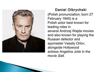 Daniel Olbrychski 
(Polish pronunciation; born 27
February 1945) is a
Polish actor best known for
leading roles in
several Andrzej Wajda movies
and also known for playing the
Russian defector and
spymaster Vassily Orlov,
alongside Hollywood
actress Angelina Jolie in the
movie Salt.
 
