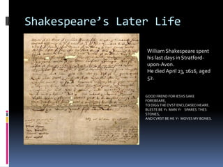 Shakespeare’s Later Life

                  William Shakespeare spent
                  his last days in Stratford-
                  upon-Avon.
                  He died April 23, 1616, aged
                  52.


                  GOOD FREND FOR IESVS SAKE
                  FOREBEARE,
                  TO DIGG THE DVST ENCLOASED HEARE.
                  BLESTE BE YE MAN YT SPARES THES
                  STONES,
                  AND CVRST BE HE YT MOVES MY BONES.
 