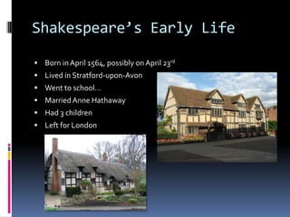 Shakespeare’s Early Life

 Born in April 1564, possibly on April 23rd
 Lived in Stratford-upon-Avon
 Went to school…
 Married Anne Hathaway
 Had 3 children
 Left for London
 