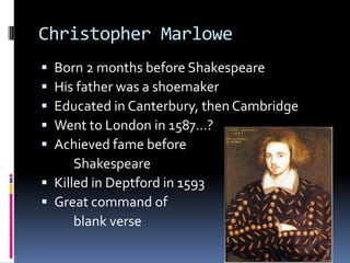 Christopher Marlowe
 Born 2 months before Shakespeare
 His father was a shoemaker
 Educated in Canterbury, then Cambridge
 Went to London in 1587…?
 Achieved fame before
      Shakespeare
 Killed in Deptford in 1593
 Great command of
      blank verse
 