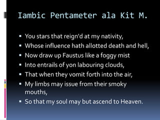 Iambic Pentameter ala Kit M.

 You stars that reign'd at my nativity,
 Whose influence hath allotted death and hell,
 Now draw up Faustus like a foggy mist
 Into entrails of yon labouring clouds,
 That when they vomit forth into the air,
 My limbs may issue from their smoky
  mouths,
 So that my soul may but ascend to Heaven.
 