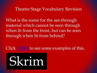 Theatre Stage Vocabulary Revision
What is the name for the see-through
material which cannot be seen through
when lit from the front, but can be seen
through when lit from behind?
Click HERE to see some examples of this.
Skrim
 